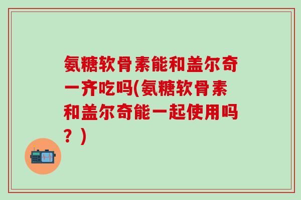 氨糖软骨素能和盖尔奇一齐吃吗(氨糖软骨素和盖尔奇能一起使用吗？)