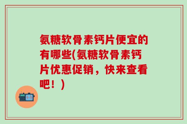 氨糖软骨素钙片便宜的有哪些(氨糖软骨素钙片优惠促销，快来查看吧！)