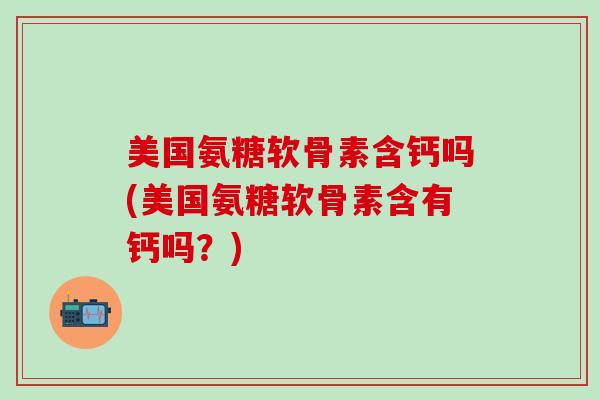 美国氨糖软骨素含钙吗(美国氨糖软骨素含有钙吗？)