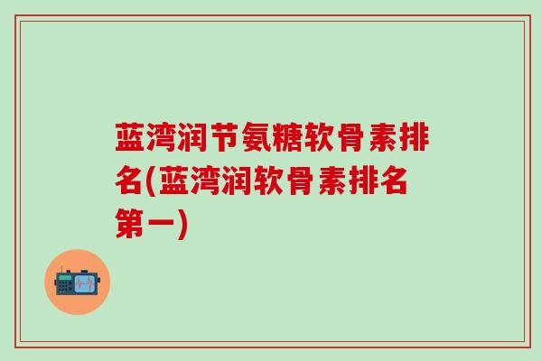 蓝湾润节氨糖软骨素排名(蓝湾润软骨素排名第一)