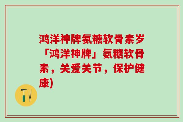 鸿洋神牌氨糖软骨素岁「鸿洋神牌」氨糖软骨素，关爱关节，保护健康)
