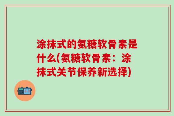 涂抹式的氨糖软骨素是什么(氨糖软骨素：涂抹式关节保养新选择)