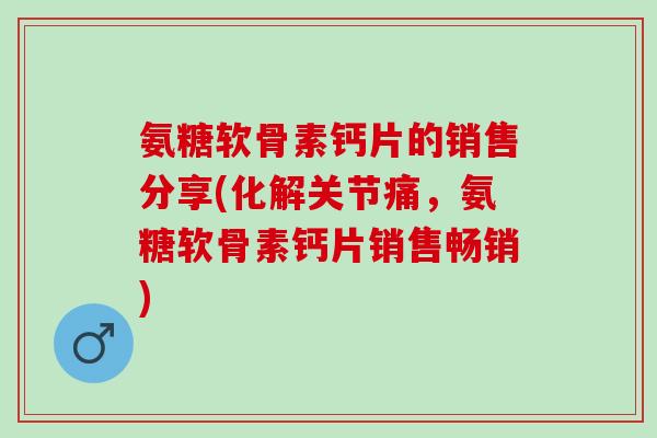 氨糖软骨素钙片的销售分享(化解关节痛，氨糖软骨素钙片销售畅销)