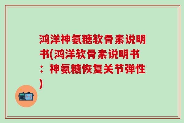 鸿洋神氨糖软骨素说明书(鸿洋软骨素说明书：神氨糖恢复关节弹性)
