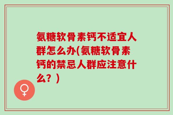氨糖软骨素钙不适宜人群怎么办(氨糖软骨素钙的禁忌人群应注意什么？)