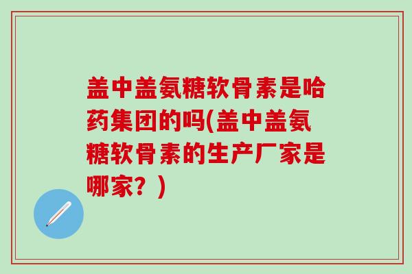 盖中盖氨糖软骨素是哈药集团的吗(盖中盖氨糖软骨素的生产厂家是哪家？)