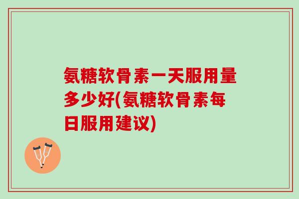 氨糖软骨素一天服用量多少好(氨糖软骨素每日服用建议)