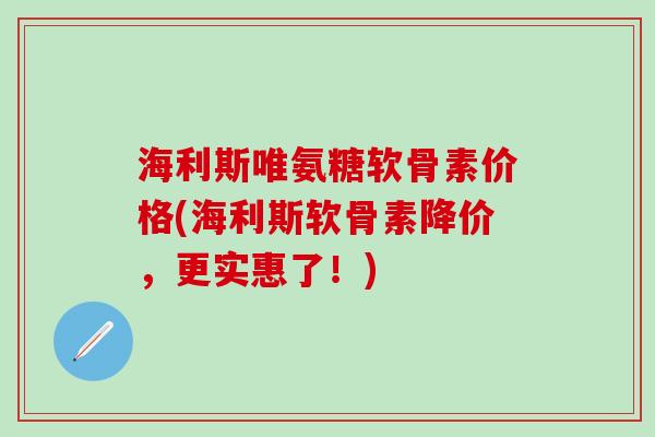 海利斯唯氨糖软骨素价格(海利斯软骨素降价，更实惠了！)