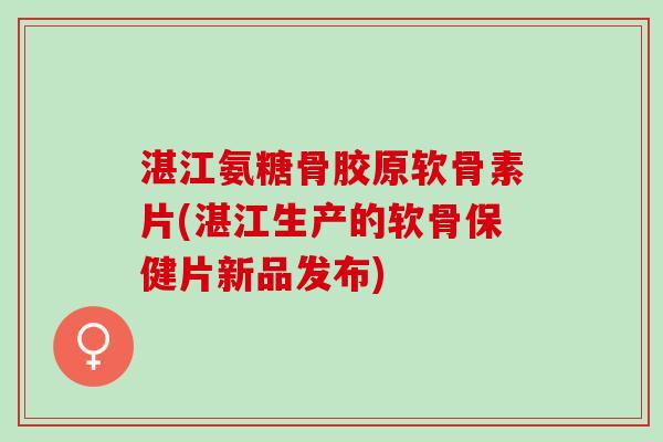 湛江氨糖骨胶原软骨素片(湛江生产的软骨保健片新品发布)