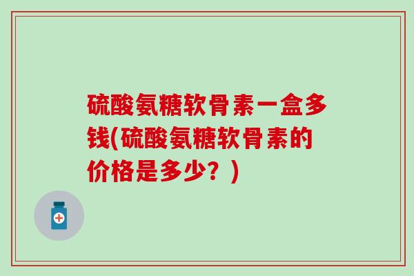 硫酸氨糖软骨素一盒多钱(硫酸氨糖软骨素的价格是多少？)