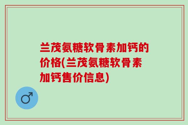 兰茂氨糖软骨素加钙的价格(兰茂氨糖软骨素加钙售价信息)