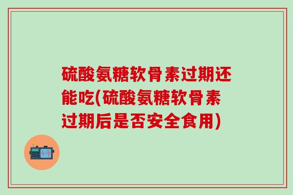 硫酸氨糖软骨素过期还能吃(硫酸氨糖软骨素过期后是否安全食用)
