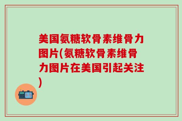 美国氨糖软骨素维骨力图片(氨糖软骨素维骨力图片在美国引起关注)