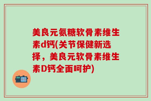 美良元氨糖软骨素维生素d钙(关节保健新选择，美良元软骨素维生素D钙全面呵护)