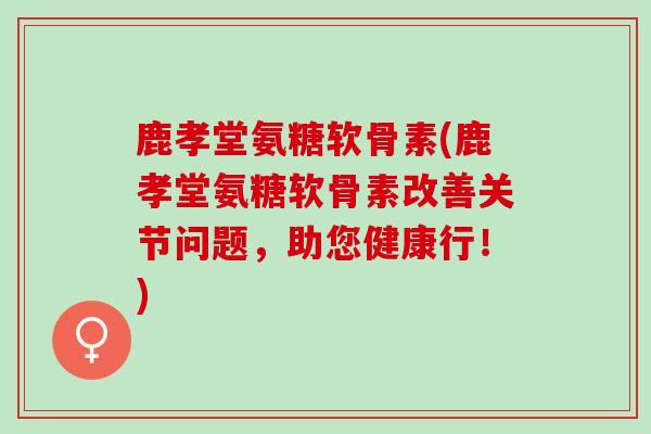 鹿孝堂氨糖软骨素(鹿孝堂氨糖软骨素改善关节问题，助您健康行！)
