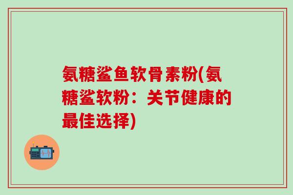 氨糖鲨鱼软骨素粉(氨糖鲨软粉：关节健康的最佳选择)