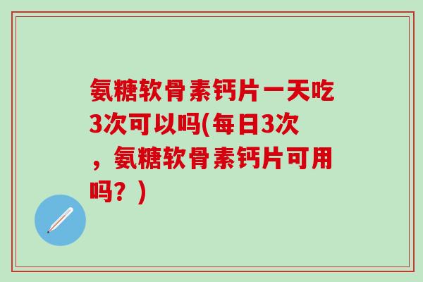 氨糖软骨素钙片一天吃3次可以吗(每日3次，氨糖软骨素钙片可用吗？)