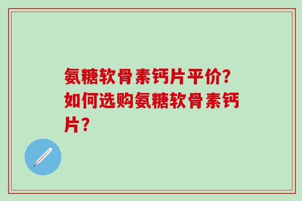 氨糖软骨素钙片平价？如何选购氨糖软骨素钙片？