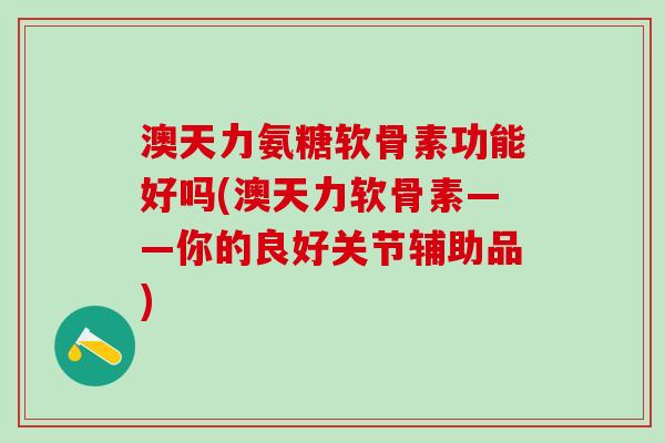 澳天力氨糖软骨素功能好吗(澳天力软骨素——你的良好关节辅助品)