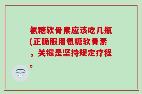 氨糖软骨素应该吃几瓶(正确服用氨糖软骨素，关键是坚持规定疗程。