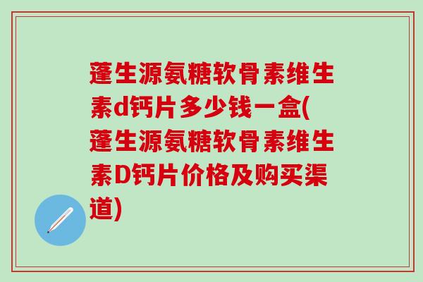 蓬生源氨糖软骨素维生素d钙片多少钱一盒(蓬生源氨糖软骨素维生素D钙片价格及购买渠道)