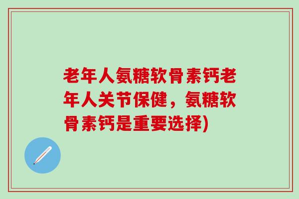 老年人氨糖软骨素钙老年人关节保健，氨糖软骨素钙是重要选择)