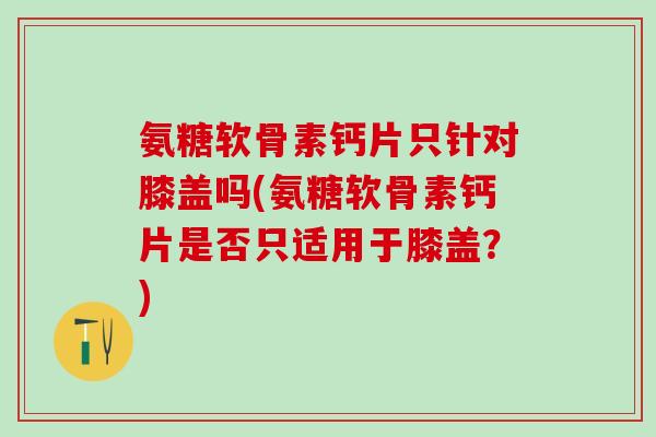 氨糖软骨素钙片只针对膝盖吗(氨糖软骨素钙片是否只适用于膝盖?) 氨糖软骨素钙片只针对膝盖吗(氨糖软骨素钙片是否只适用于膝盖?)
