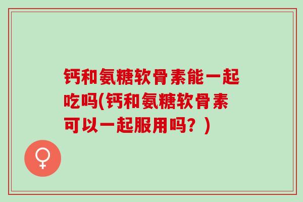 钙和氨糖软骨素能一起吃吗(钙和氨糖软骨素可以一起服用吗？)