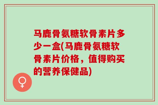 马鹿骨氨糖软骨素片多少一盒(马鹿骨氨糖软骨素片价格，值得购买的营养保健品)