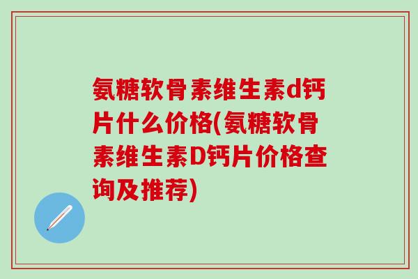 氨糖软骨素维生素d钙片什么价格(氨糖软骨素维生素D钙片价格查询及推荐)
