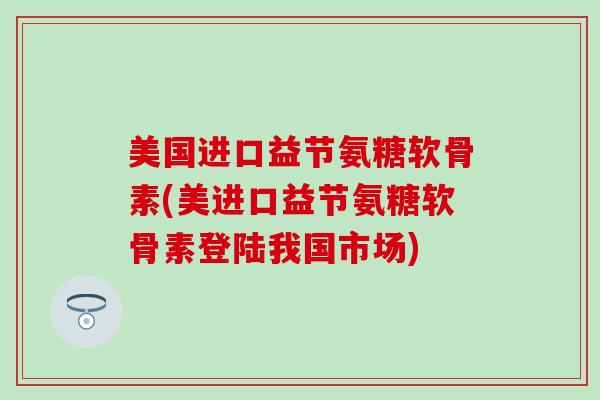 美国进口益节氨糖软骨素(美进口益节氨糖软骨素登陆我国市场) 美国进口益节氨糖软骨素(美进口益节氨糖软骨素登陆我国市场)