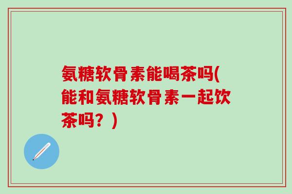氨糖软骨素能喝茶吗(能和氨糖软骨素一起饮茶吗？)