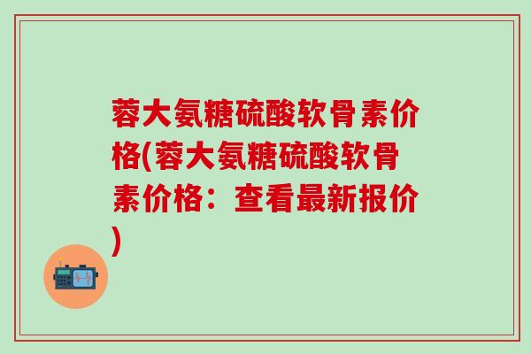 蓉大氨糖硫酸软骨素价格(蓉大氨糖硫酸软骨素价格：查看最新报价)