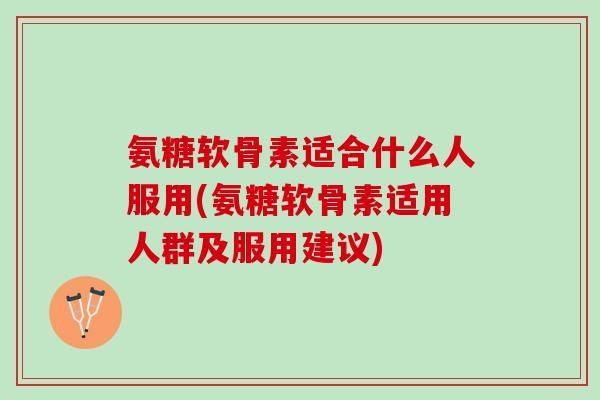 氨糖软骨素适合什么人服用(氨糖软骨素适用人群及服用建议)
