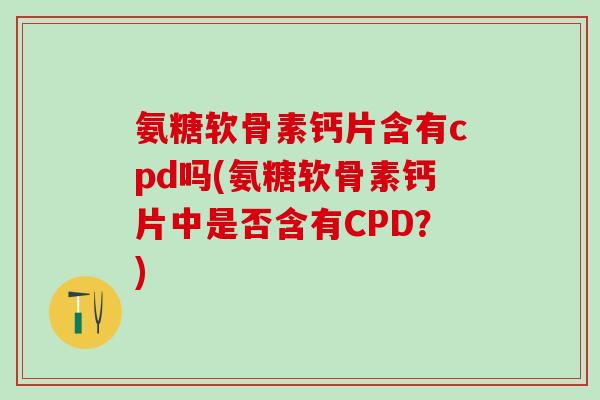 氨糖软骨素钙片含有cpd吗(氨糖软骨素钙片中是否含有CPD？)