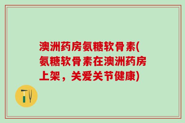 澳洲药房氨糖软骨素(氨糖软骨素在澳洲药房上架,关爱关节健康) 澳洲药房氨糖软骨素(氨糖软骨素在澳洲药房上架,关爱关节健康)