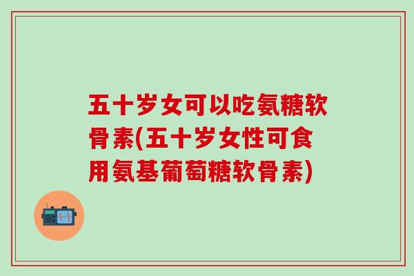 五十岁女可以吃氨糖软骨素(五十岁女性可食用氨基葡萄糖软骨素)