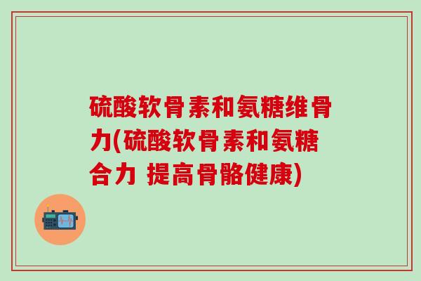 硫酸软骨素和氨糖维骨力(硫酸软骨素和氨糖合力 提高骨骼健康)