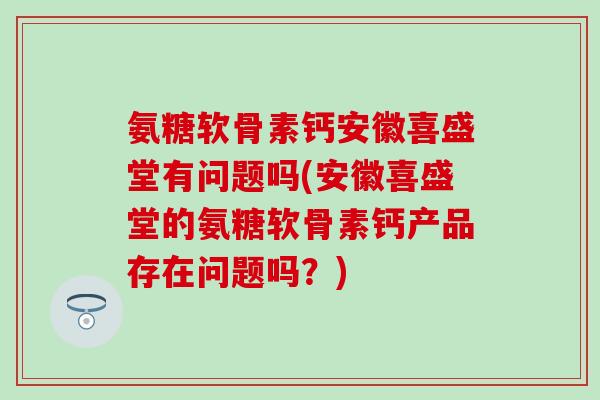 氨糖软骨素钙安徽喜盛堂有问题吗(安徽喜盛堂的氨糖软骨素钙产品存在问题吗？)