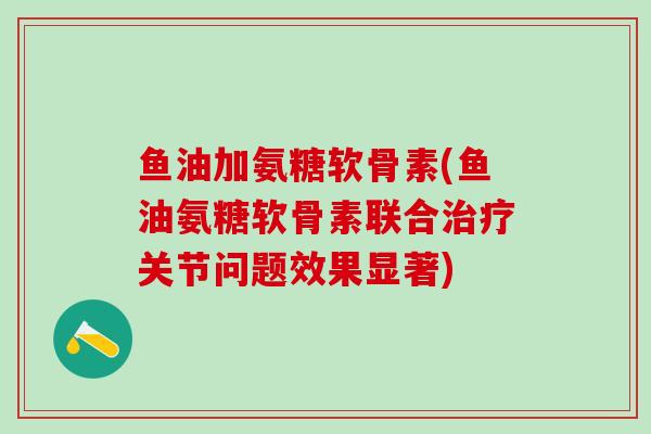 鱼油加氨糖软骨素(鱼油氨糖软骨素联合治疗关节问题效果显著)