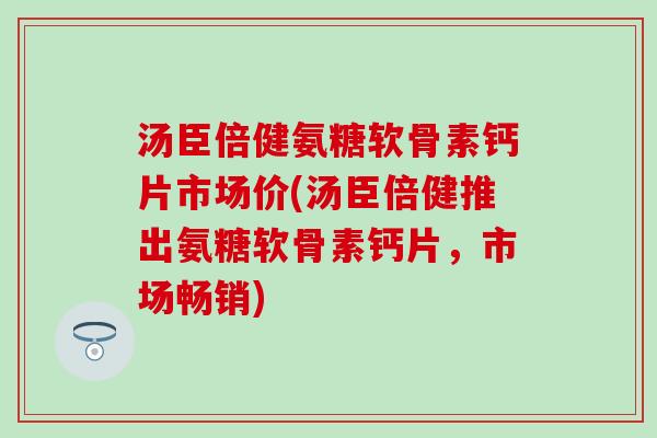 汤臣倍健氨糖软骨素钙片市场价(汤臣倍健推出氨糖软骨素钙片，市场畅销)