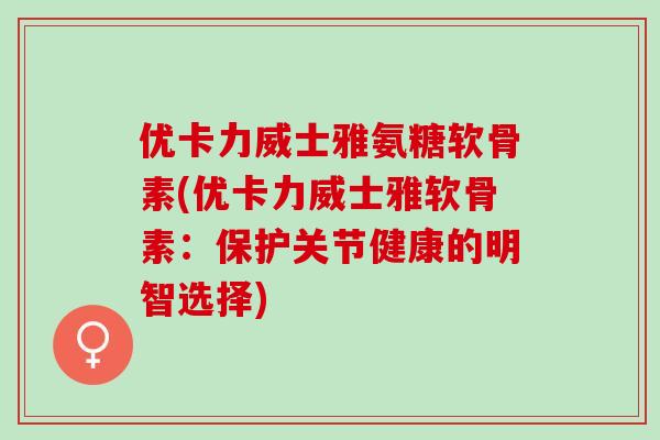 优卡力威士雅氨糖软骨素(优卡力威士雅软骨素：保护关节健康的明智选择)