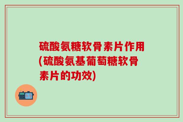 硫酸氨糖软骨素片作用(硫酸氨基葡萄糖软骨素片的功效)