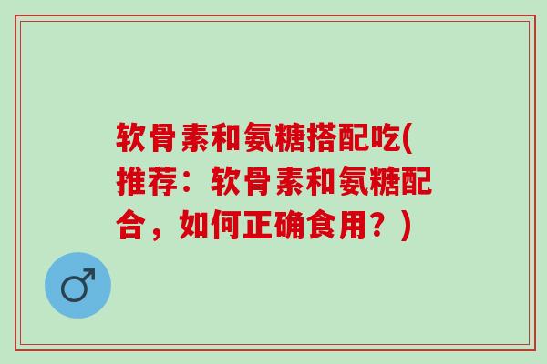 软骨素和氨糖搭配吃(推荐：软骨素和氨糖配合，如何正确食用？)