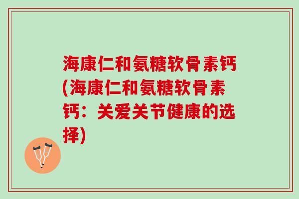 海康仁和氨糖软骨素钙(海康仁和氨糖软骨素钙：关爱关节健康的选择)
