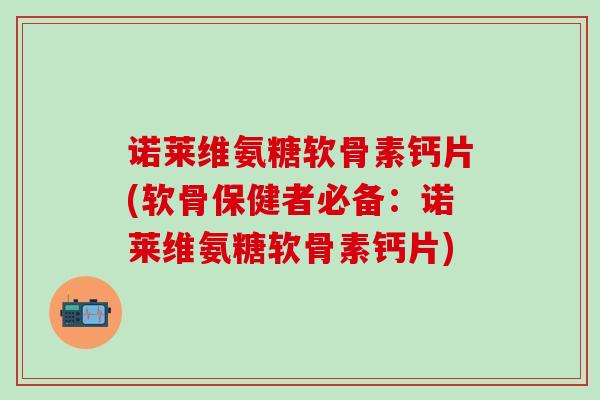 诺莱维氨糖软骨素钙片(软骨保健者必备：诺莱维氨糖软骨素钙片)