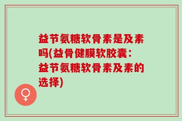 益节氨糖软骨素是及素吗(益骨健膜软胶囊：益节氨糖软骨素及素的选择)