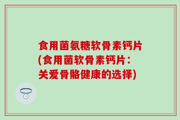 食用菌氨糖软骨素钙片(食用菌软骨素钙片：关爱骨骼健康的选择)