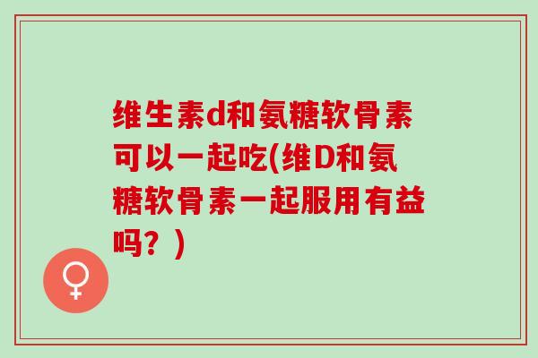 维生素d和氨糖软骨素可以一起吃(维D和氨糖软骨素一起服用有益吗？)