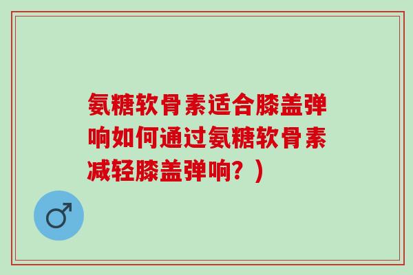 氨糖软骨素适合膝盖弹响如何通过氨糖软骨素减轻膝盖弹响？)